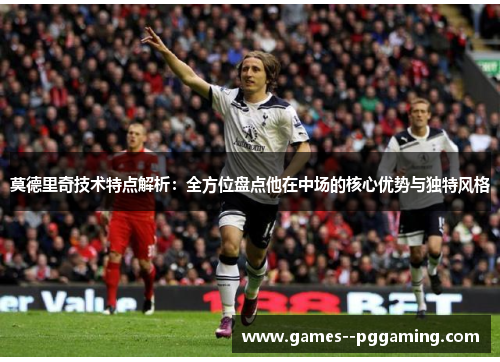 莫德里奇技术特点解析：全方位盘点他在中场的核心优势与独特风格