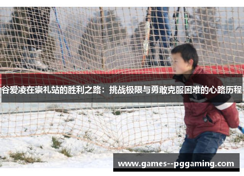 谷爱凌在崇礼站的胜利之路：挑战极限与勇敢克服困难的心路历程