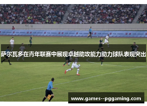 萨尔瓦多在青年联赛中展现卓越助攻能力助力球队表现突出 萨尔瓦多在青年联赛中展现卓越助攻能力助力球队表现突出