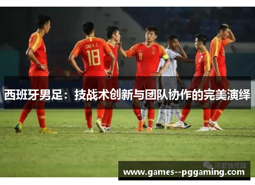 西班牙男足:技战术创新与团队协作的完美演绎 西班牙男足:技战术创新与团队协作的完美演绎