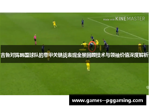 吉鲁对阵韩国球队的意甲关键战表现全景回顾技术与领袖价值深度解析 吉鲁对阵韩国球队的意甲关键战表现全景回顾技术与领袖价值深度解析
