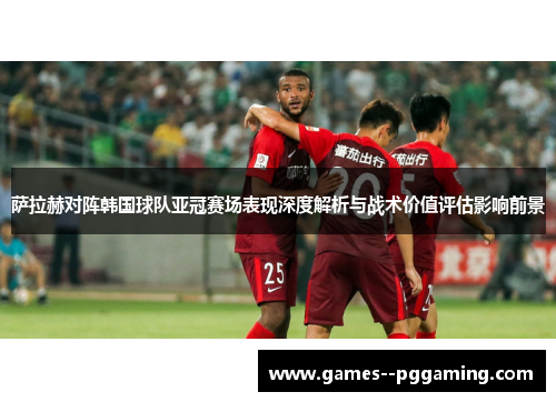 萨拉赫对阵韩国球队亚冠赛场表现深度解析与战术价值评估影响前景
