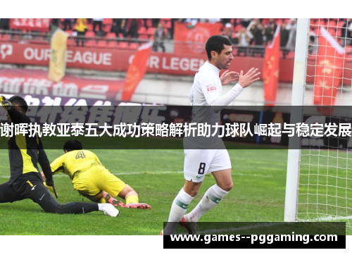 谢晖执教亚泰五大成功策略解析助力球队崛起与稳定发展 谢晖执教亚泰五大成功策略解析助力球队崛起与稳定发展