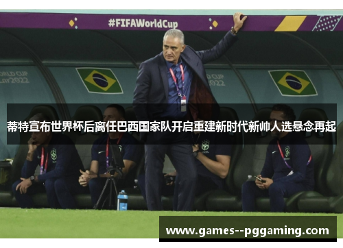 蒂特宣布世界杯后离任巴西国家队开启重建新时代新帅人选悬念再起