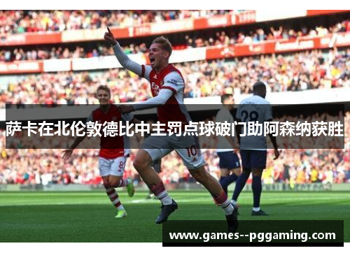 萨卡在北伦敦德比中主罚点球破门助阿森纳获胜 萨卡在北伦敦德比中主罚点球破门助阿森纳获胜