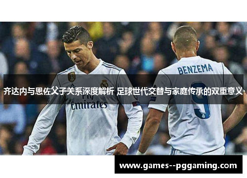齐达内与恩佐父子关系深度解析 足球世代交替与家庭传承的双重意义