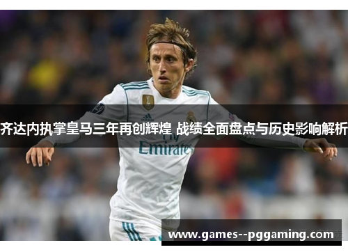 齐达内执掌皇马三年再创辉煌 战绩全面盘点与历史影响解析