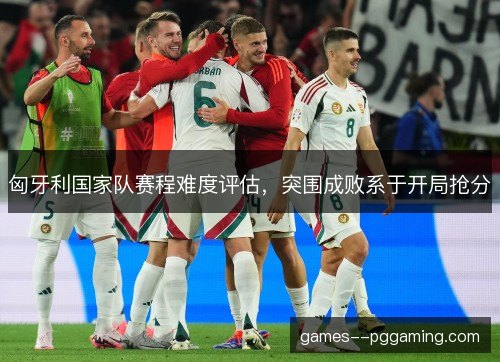 匈牙利国家队赛程难度评估,突围成败系于开局抢分 匈牙利国家队赛程难度评估,突围成败系于开局抢分