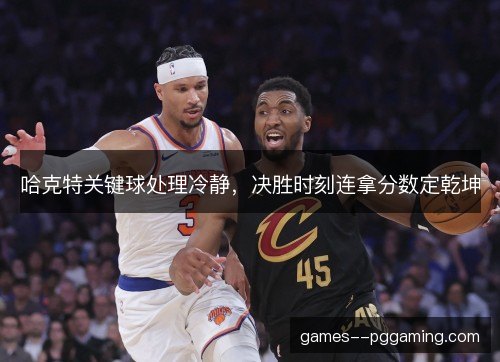 哈克特关键球处理冷静，决胜时刻连拿分数定乾坤