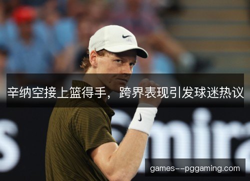 辛纳空接上篮得手,跨界表现引发球迷热议 辛纳空接上篮得手,跨界表现引发球迷热议